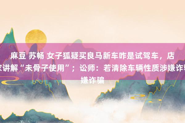 麻豆 苏畅 女子狐疑买良马新车咋是试驾车，店家讲解“未骨子使用”；讼师：若清除车辆性质涉嫌诈骗