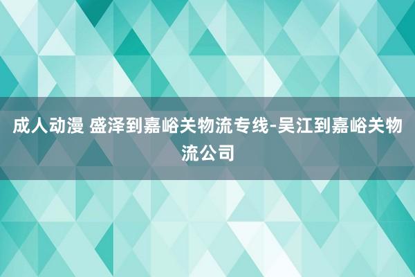 成人动漫 盛泽到嘉峪关物流专线-吴江到嘉峪关物流公司