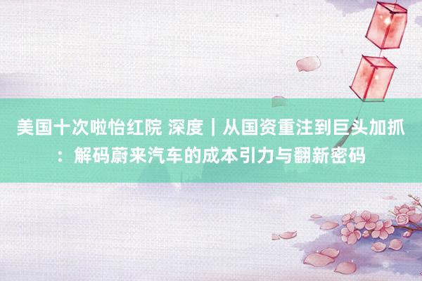 美国十次啦怡红院 深度｜从国资重注到巨头加抓：解码蔚来汽车的成本引力与翻新密码