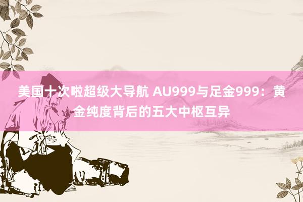 美国十次啦超级大导航 AU999与足金999：黄金纯度背后的五大中枢互异