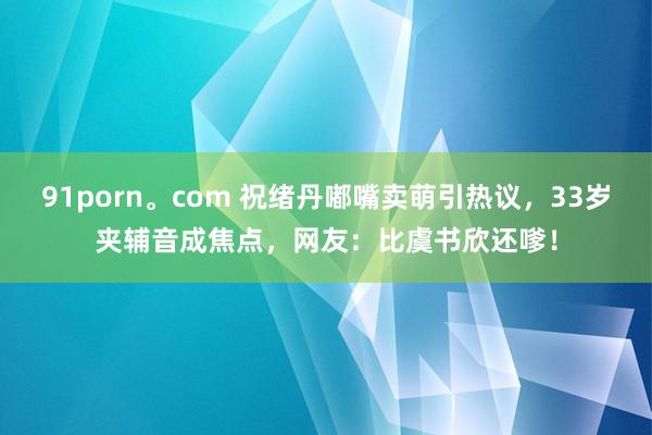 91porn。com 祝绪丹嘟嘴卖萌引热议，33岁夹辅音成焦点，网友：比虞书欣还嗲！