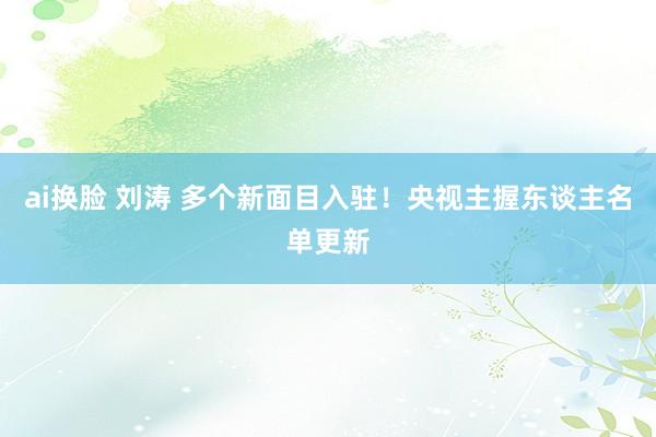 ai换脸 刘涛 多个新面目入驻！央视主握东谈主名单更新