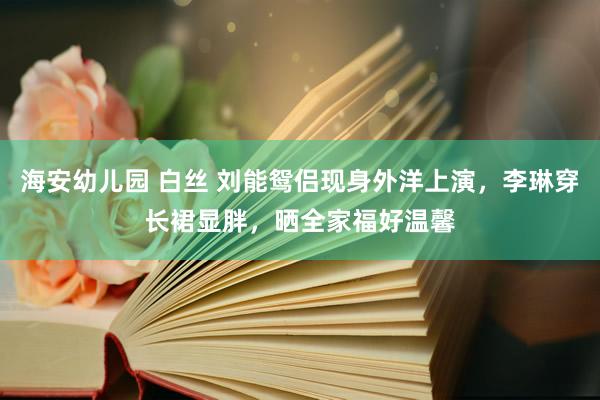海安幼儿园 白丝 刘能鸳侣现身外洋上演，李琳穿长裙显胖，晒全家福好温馨