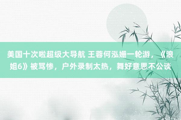 美国十次啦超级大导航 王蓉何泓姗一轮游，《浪姐6》被骂惨，户外录制太热，舞好意思不公谈