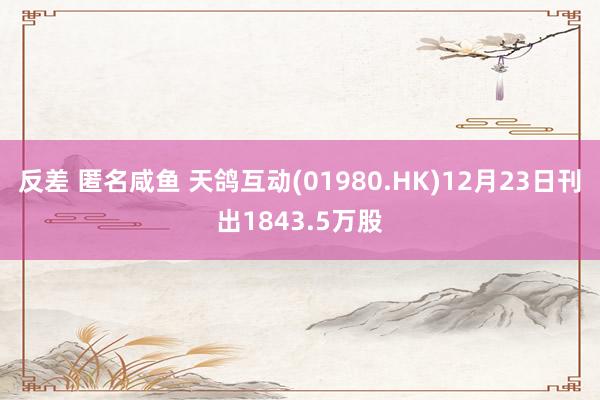 反差 匿名咸鱼 天鸽互动(01980.HK)12月23日刊出1843.5万股