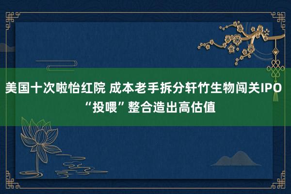 美国十次啦怡红院 成本老手拆分轩竹生物闯关IPO   “投喂”整合造出高估值