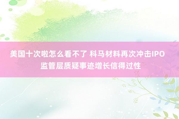 美国十次啦怎么看不了 科马材料再次冲击IPO   监管层质疑事迹增长信得过性