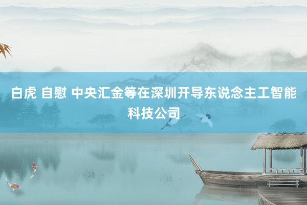白虎 自慰 中央汇金等在深圳开导东说念主工智能科技公司