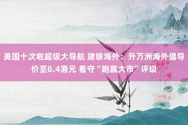 美国十次啦超级大导航 建银海外：升万洲海外倡导价至8.4港元 看守“跑赢大市”评级
