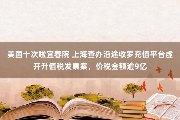 美国十次啦宜春院 上海查办沿途收罗充值平台虚开升值税发票案，价税金额逾9亿