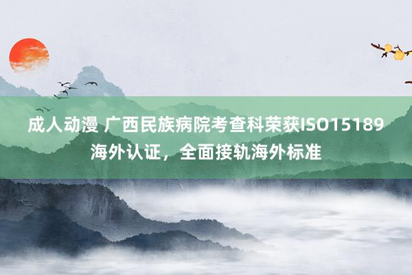 成人动漫 广西民族病院考查科荣获ISO15189海外认证，全面接轨海外标准