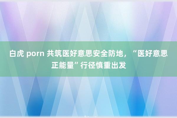 白虎 porn 共筑医好意思安全防地，“医好意思正能量”行径慎重出发