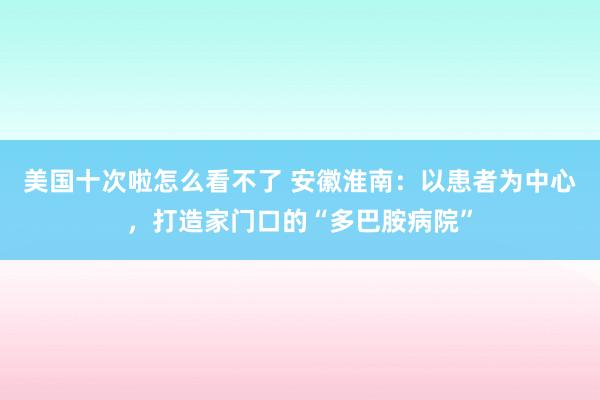 美国十次啦怎么看不了 安徽淮南：以患者为中心，打造家门口的“多巴胺病院”