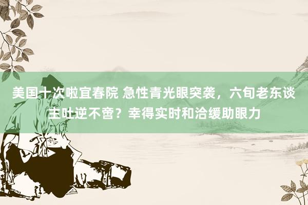美国十次啦宜春院 急性青光眼突袭，六旬老东谈主吐逆不啻？幸得实时和洽缓助眼力