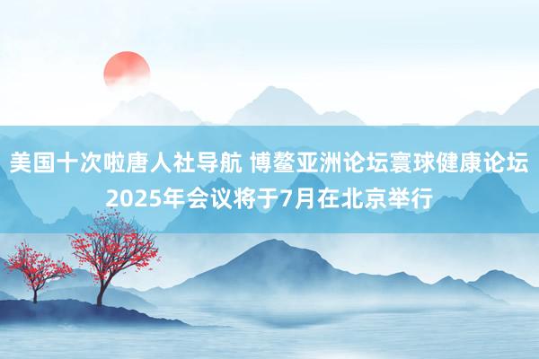 美国十次啦唐人社导航 博鳌亚洲论坛寰球健康论坛2025年会议将于7月在北京举行