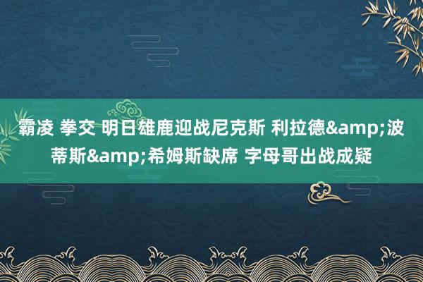 霸凌 拳交 明日雄鹿迎战尼克斯 利拉德&波蒂斯&希姆斯缺席 字母哥出战成疑