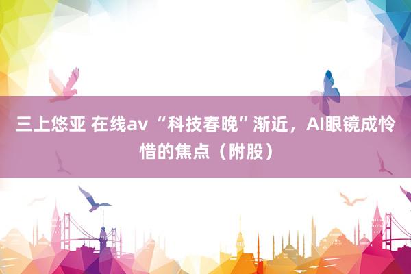 三上悠亚 在线av “科技春晚”渐近，AI眼镜成怜惜的焦点（附股）