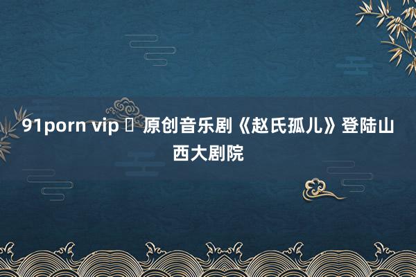 91porn vip ​原创音乐剧《赵氏孤儿》登陆山西大剧院