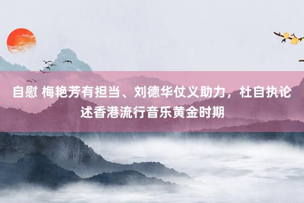自慰 梅艳芳有担当、刘德华仗义助力，杜自执论述香港流行音乐黄金时期