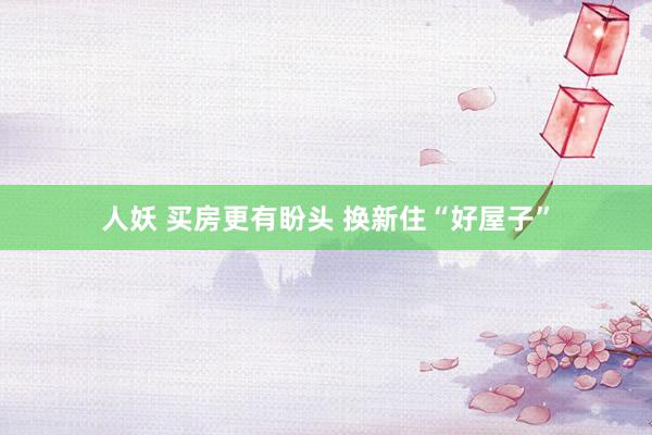 人妖 买房更有盼头 换新住“好屋子”