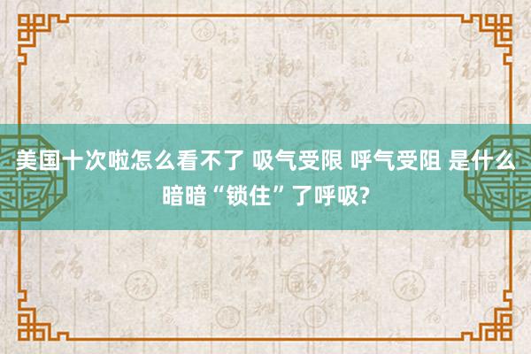 美国十次啦怎么看不了 吸气受限 呼气受阻 是什么暗暗“锁住”了呼吸?