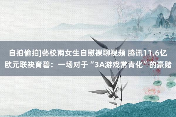 自拍偷拍]藝校兩女生自慰裸聊視頻 腾讯11.6亿欧元联袂育碧：一场对于“3A游戏常青化”的豪赌