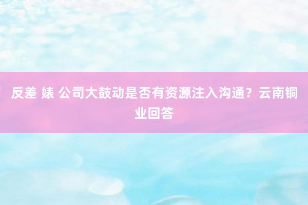 反差 婊 公司大鼓动是否有资源注入沟通？云南铜业回答