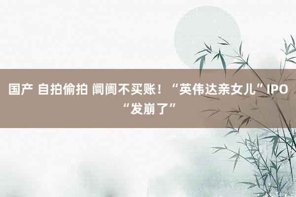 国产 自拍偷拍 阛阓不买账！“英伟达亲女儿”IPO“发崩了”