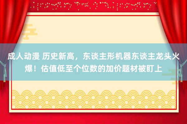 成人动漫 历史新高，东谈主形机器东谈主龙头火爆！估值低至个位数的加价题材被盯上