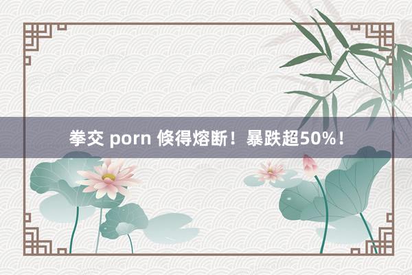 拳交 porn 倏得熔断！暴跌超50%！