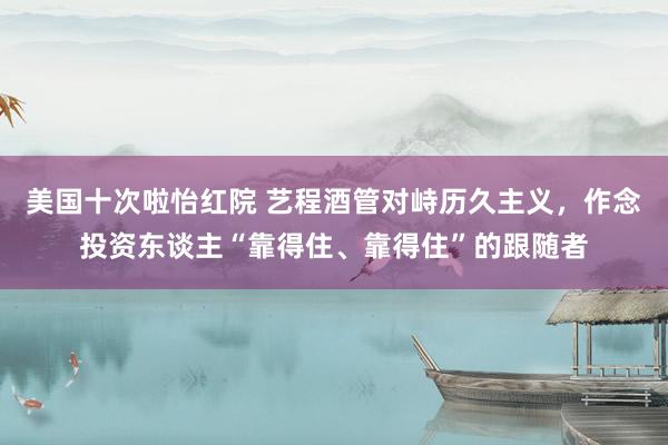 美国十次啦怡红院 艺程酒管对峙历久主义，作念投资东谈主“靠得住、靠得住”的跟随者