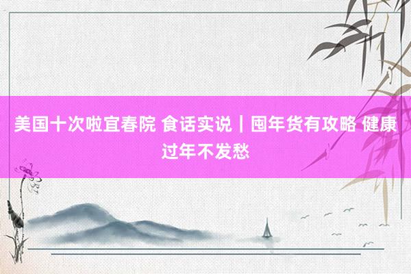美国十次啦宜春院 食话实说｜囤年货有攻略 健康过年不发愁