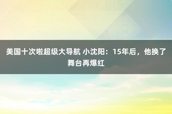 美国十次啦超级大导航 小沈阳：15年后，他换了舞台再爆红