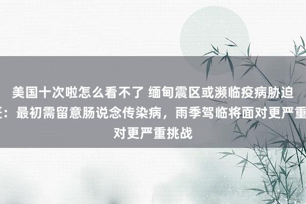 美国十次啦怎么看不了 缅甸震区或濒临疫病胁迫 巨匠：最初需留意肠说念传染病，雨季驾临将面对更严重挑战