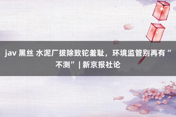 jav 黑丝 水泥厂拔除致铊羞耻，环境监管别再有“不测” | 新京报社论