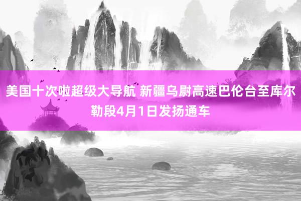 美国十次啦超级大导航 新疆乌尉高速巴伦台至库尔勒段4月1日发扬通车