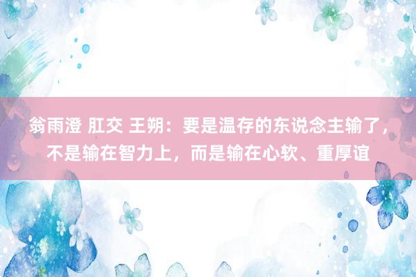 翁雨澄 肛交 王朔：要是温存的东说念主输了，不是输在智力上，而是输在心软、重厚谊