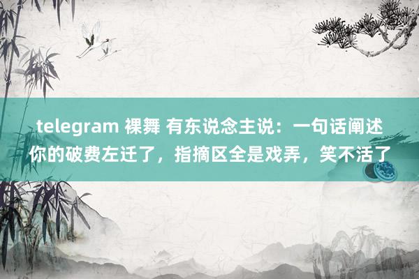 telegram 裸舞 有东说念主说：一句话阐述你的破费左迁了，指摘区全是戏弄，笑不活了