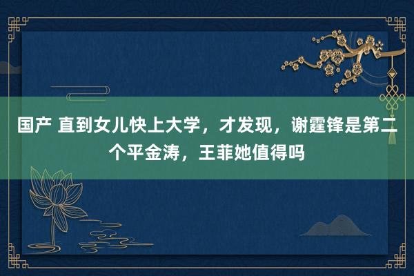 国产 直到女儿快上大学，才发现，谢霆锋是第二个平金涛，王菲她值得吗