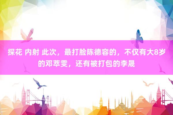 探花 内射 此次，最打脸陈德容的，不仅有大8岁的邓萃雯，还有被打包的李晟