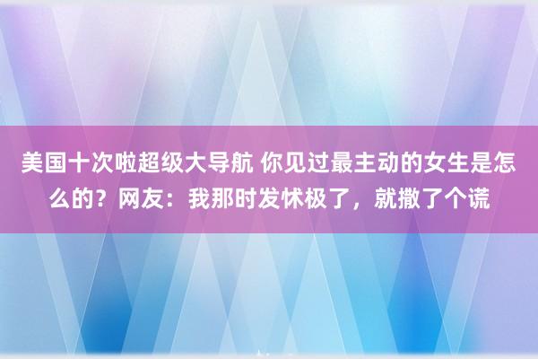 美国十次啦超级大导航 你见过最主动的女生是怎么的？网友：我那时发怵极了，就撒了个谎