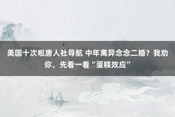 美国十次啦唐人社导航 中年离异念念二婚？我劝你，先看一看“蛋糕效应”