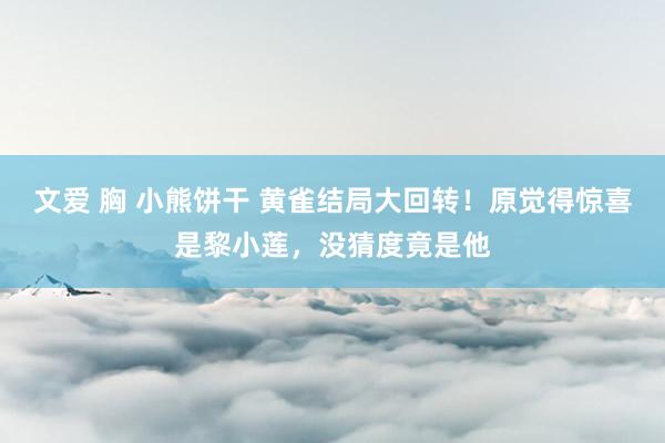 文爱 胸 小熊饼干 黄雀结局大回转！原觉得惊喜是黎小莲，没猜度竟是他