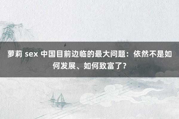 萝莉 sex 中国目前边临的最大问题：依然不是如何发展、如何致富了？