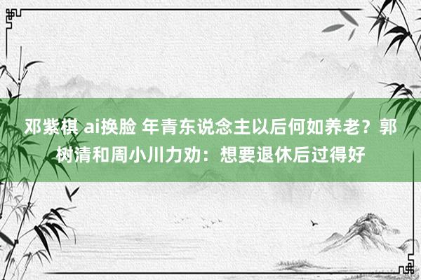 邓紫棋 ai换脸 年青东说念主以后何如养老？郭树清和周小川力劝：想要退休后过得好
