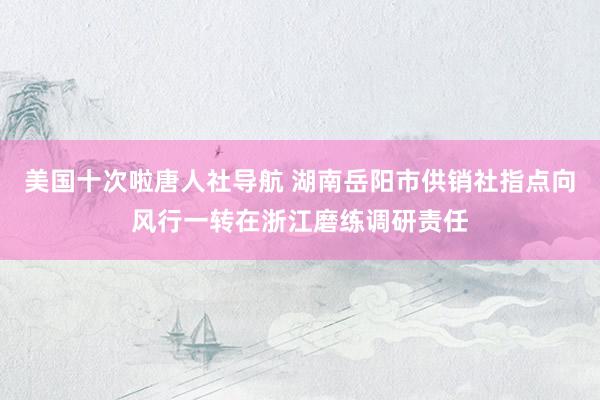 美国十次啦唐人社导航 湖南岳阳市供销社指点向风行一转在浙江磨练调研责任