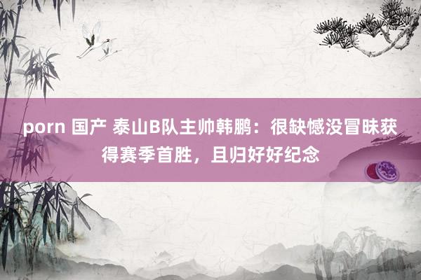 porn 国产 泰山B队主帅韩鹏：很缺憾没冒昧获得赛季首胜，且归好好纪念