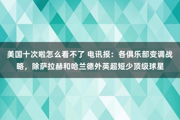 美国十次啦怎么看不了 电讯报：各俱乐部变调战略，除萨拉赫和哈兰德外英超短少顶级球星