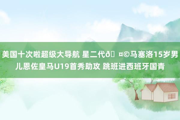 美国十次啦超级大导航 星二代🤩马塞洛15岁男儿恩佐皇马U19首秀助攻 跳班进西班牙国青