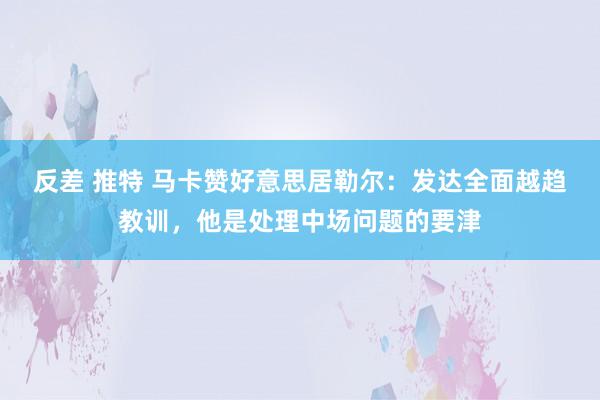 反差 推特 马卡赞好意思居勒尔：发达全面越趋教训，他是处理中场问题的要津